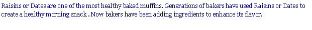 Text Box: Raisins or Dates are one of the most healthy baked muffins. Generations of bakers have used Raisins or Dates to create a healthy morning snack . Now bakers have been adding ingredients to enhance its flavor.
